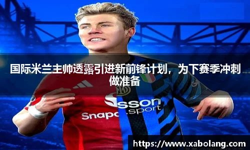 国际米兰主帅透露引进新前锋计划，为下赛季冲刺做准备